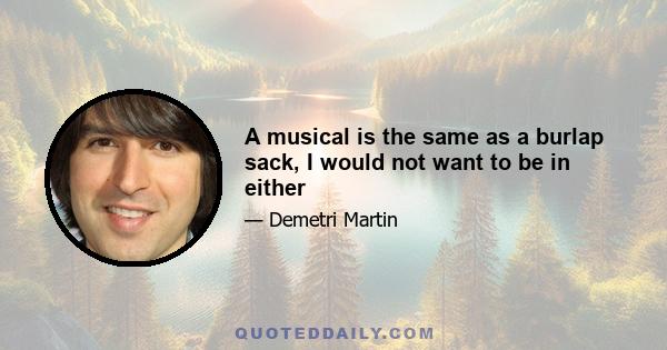 A musical is the same as a burlap sack, I would not want to be in either