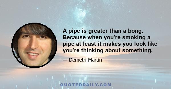 A pipe is greater than a bong. Because when you're smoking a pipe at least it makes you look like you're thinking about something.