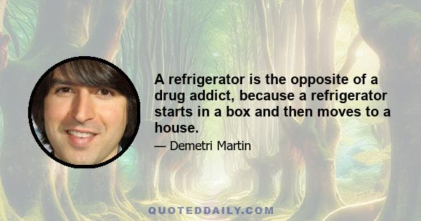 A refrigerator is the opposite of a drug addict, because a refrigerator starts in a box and then moves to a house.