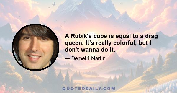 A Rubik's cube is equal to a drag queen. It's really colorful, but I don't wanna do it.