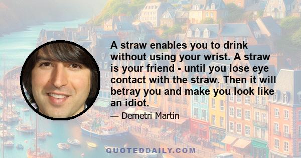 A straw enables you to drink without using your wrist. A straw is your friend - until you lose eye contact with the straw. Then it will betray you and make you look like an idiot.