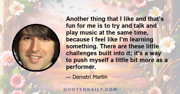 Another thing that I like and that's fun for me is to try and talk and play music at the same time, because I feel like I'm learning something. There are these little challenges built into it; it's a way to push myself