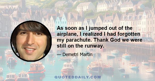 As soon as I jumped out of the airplane, I realized I had forgotten my parachute. Thank God we were still on the runway.