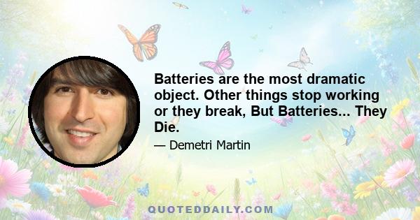 Batteries are the most dramatic object. Other things stop working or they break, But Batteries... They Die.