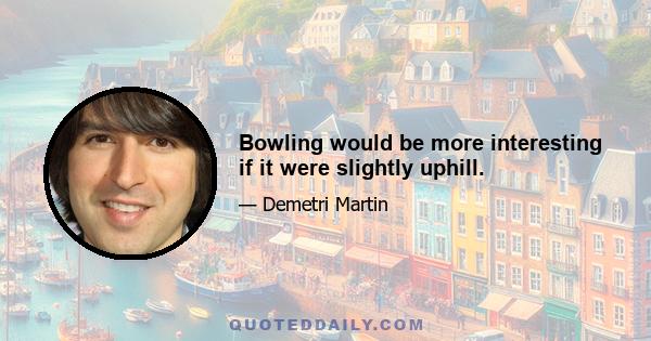 Bowling would be more interesting if it were slightly uphill.