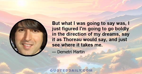 But what I was going to say was, I just figured I'm going to go boldly in the direction of my dreams, say it as Thoreau would say, and just see where it takes me.