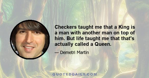 Checkers taught me that a King is a man with another man on top of him. But life taught me that that's actually called a Queen.