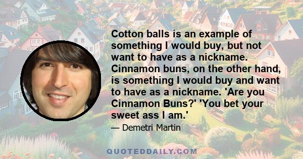 Cotton balls is an example of something I would buy, but not want to have as a nickname. Cinnamon buns, on the other hand, is something I would buy and want to have as a nickname. 'Are you Cinnamon Buns?' 'You bet your