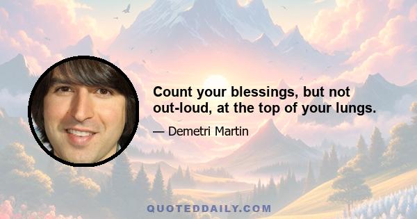 Count your blessings, but not out-loud, at the top of your lungs.