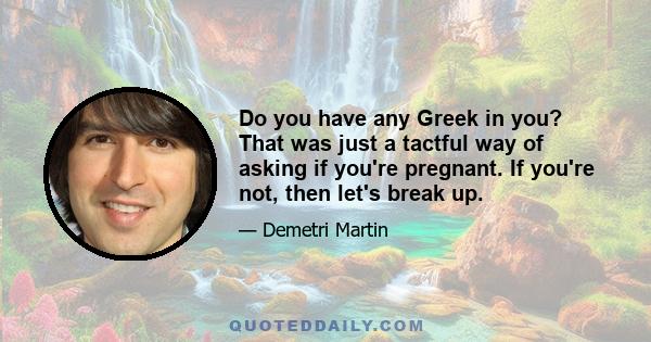 Do you have any Greek in you? That was just a tactful way of asking if you're pregnant. If you're not, then let's break up.