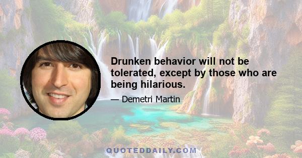 Drunken behavior will not be tolerated, except by those who are being hilarious.