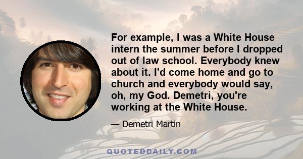 For example, I was a White House intern the summer before I dropped out of law school. Everybody knew about it. I'd come home and go to church and everybody would say, oh, my God. Demetri, you're working at the White