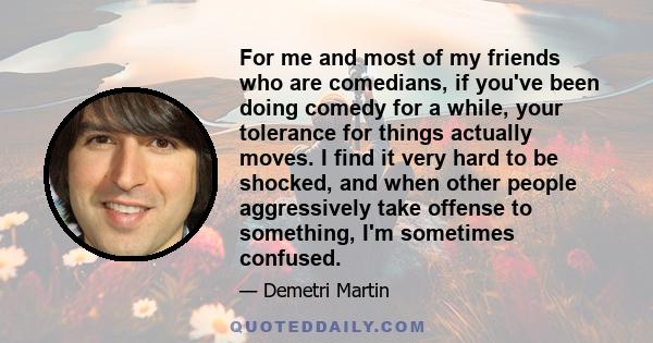 For me and most of my friends who are comedians, if you've been doing comedy for a while, your tolerance for things actually moves. I find it very hard to be shocked, and when other people aggressively take offense to