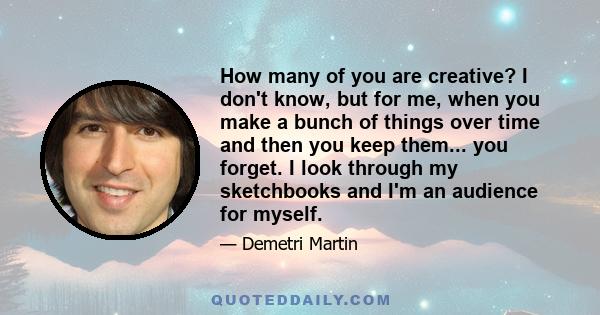 How many of you are creative? I don't know, but for me, when you make a bunch of things over time and then you keep them... you forget. I look through my sketchbooks and I'm an audience for myself.