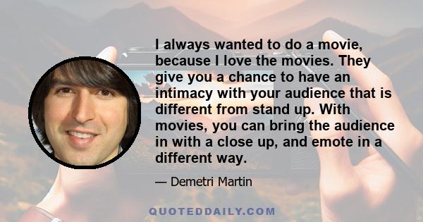 I always wanted to do a movie, because I love the movies. They give you a chance to have an intimacy with your audience that is different from stand up. With movies, you can bring the audience in with a close up, and