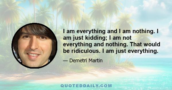 I am everything and I am nothing. I am just kidding; I am not everything and nothing. That would be ridiculous. I am just everything.