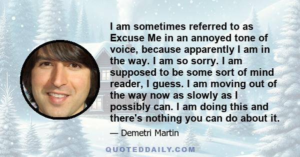 I am sometimes referred to as Excuse Me in an annoyed tone of voice, because apparently I am in the way. I am so sorry. I am supposed to be some sort of mind reader, I guess. I am moving out of the way now as slowly as