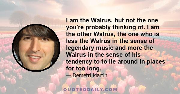 I am the Walrus, but not the one you're probably thinking of. I am the other Walrus, the one who is less the Walrus in the sense of legendary music and more the Walrus in the sense of his tendency to to lie around in