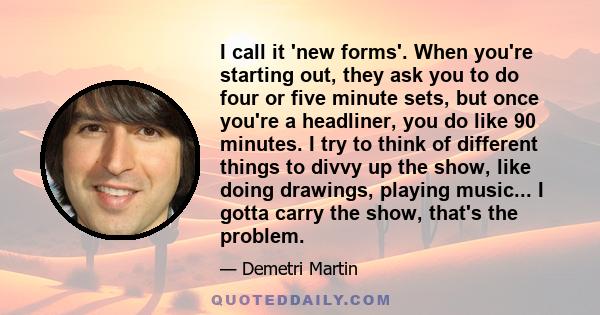 I call it 'new forms'. When you're starting out, they ask you to do four or five minute sets, but once you're a headliner, you do like 90 minutes. I try to think of different things to divvy up the show, like doing