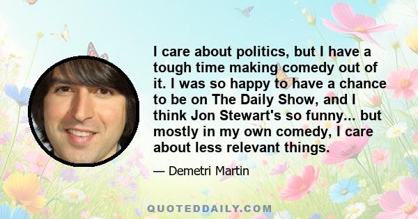 I care about politics, but I have a tough time making comedy out of it. I was so happy to have a chance to be on The Daily Show, and I think Jon Stewart's so funny... but mostly in my own comedy, I care about less