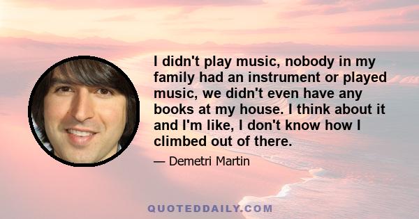 I didn't play music, nobody in my family had an instrument or played music, we didn't even have any books at my house. I think about it and I'm like, I don't know how I climbed out of there.