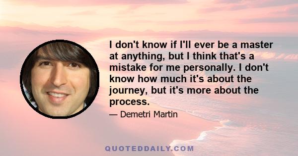 I don't know if I'll ever be a master at anything, but I think that's a mistake for me personally. I don't know how much it's about the journey, but it's more about the process.