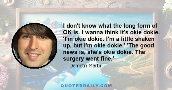 I don't know what the long form of OK is. I wanna think it's okie dokie. 'I'm okie dokie. I'm a little shaken up, but I'm okie dokie.' 'The good news is, she's okie dokie. The surgery went fine.'