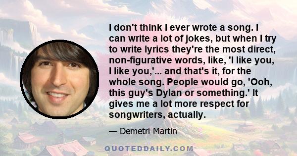 I don't think I ever wrote a song. I can write a lot of jokes, but when I try to write lyrics they're the most direct, non-figurative words, like, 'I like you, I like you,'... and that's it, for the whole song. People