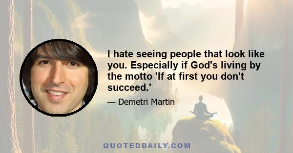 I hate seeing people that look like you. Especially if God's living by the motto 'If at first you don't succeed.'