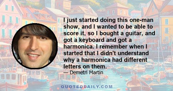 I just started doing this one-man show, and I wanted to be able to score it, so I bought a guitar, and got a keyboard and got a harmonica. I remember when I started that I didn't understand why a harmonica had different 