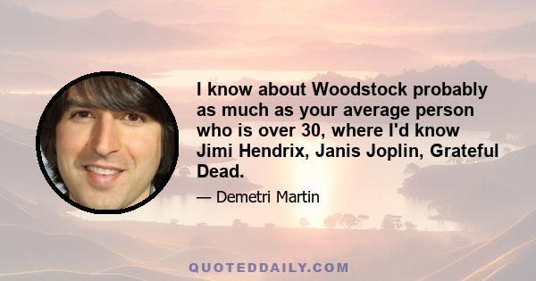 I know about Woodstock probably as much as your average person who is over 30, where I'd know Jimi Hendrix, Janis Joplin, Grateful Dead.