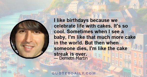 I like birthdays because we celebrate life with cakes. It's so cool. Sometimes when I see a baby, I'm like that much more cake in the world. But then when someone dies, I'm like the cake streak is over.