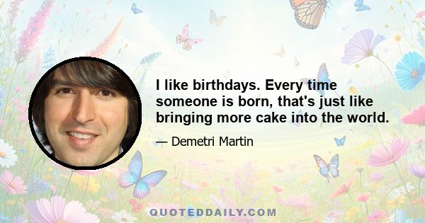 I like birthdays. Every time someone is born, that's just like bringing more cake into the world.