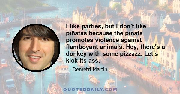 I like parties, but I don't like piñatas because the pinata promotes violence against flamboyant animals. Hey, there's a donkey with some pizzazz. Let's kick its ass.