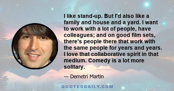 I like stand-up. But I'd also like a family and house and a yard. I want to work with a lot of people, have colleagues; and on good film sets, there's people there that work with the same people for years and years. I