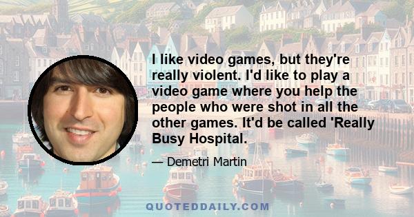 I like video games, but they're really violent. I'd like to play a video game where you help the people who were shot in all the other games. It'd be called 'Really Busy Hospital.