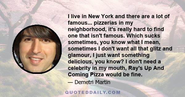 I live in New York and there are a lot of famous... pizzerias in my neighborhood, it's really hard to find one that isn't famous. Which sucks sometimes, you know what I mean, sometimes I don't want all that glitz and