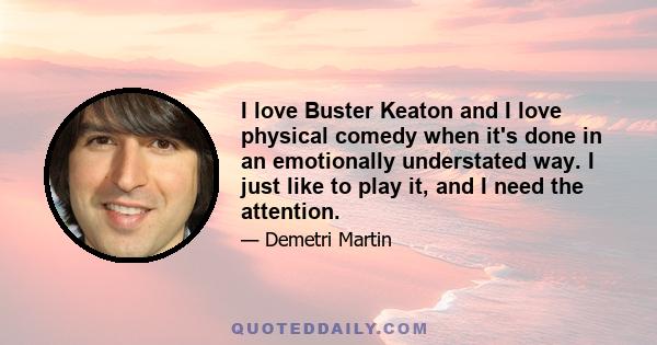 I love Buster Keaton and I love physical comedy when it's done in an emotionally understated way. I just like to play it, and I need the attention.