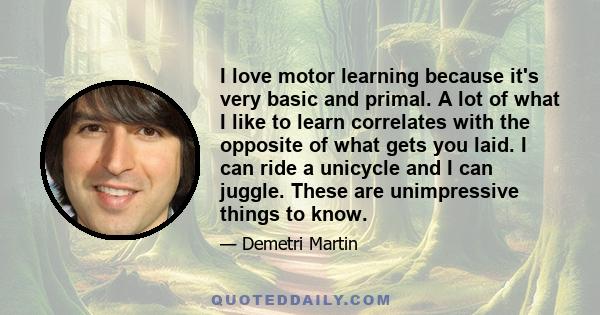 I love motor learning because it's very basic and primal. A lot of what I like to learn correlates with the opposite of what gets you laid. I can ride a unicycle and I can juggle. These are unimpressive things to know.