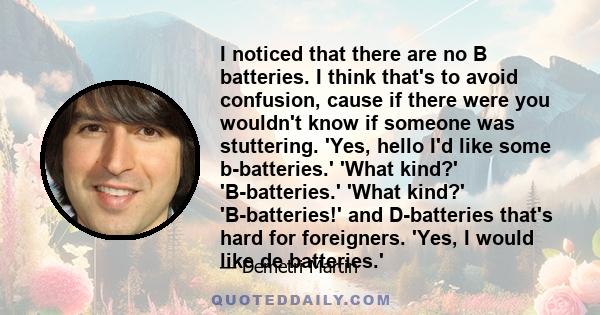 I noticed that there are no B batteries. I think that's to avoid confusion, cause if there were you wouldn't know if someone was stuttering. 'Yes, hello I'd like some b-batteries.' 'What kind?' 'B-batteries.' 'What