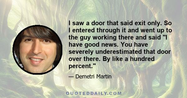 I saw a door that said exit only. So I entered through it and went up to the guy working there and said I have good news. You have severely underestimated that door over there. By like a hundred percent.