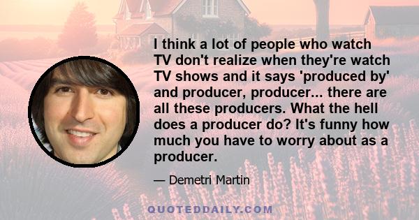 I think a lot of people who watch TV don't realize when they're watch TV shows and it says 'produced by' and producer, producer... there are all these producers. What the hell does a producer do? It's funny how much you 