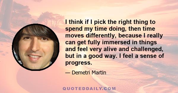 I think if I pick the right thing to spend my time doing, then time moves differently, because I really can get fully immersed in things and feel very alive and challenged, but in a good way. I feel a sense of progress.