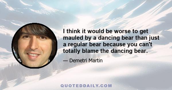 I think it would be worse to get mauled by a dancing bear than just a regular bear because you can't totally blame the dancing bear.