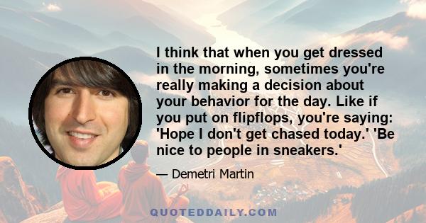 I think that when you get dressed in the morning, sometimes you're really making a decision about your behavior for the day. Like if you put on flipflops, you're saying: 'Hope I don't get chased today.' 'Be nice to