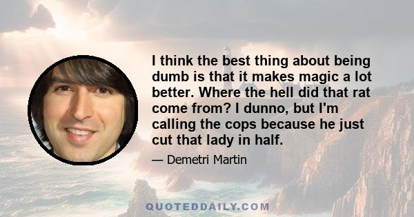 I think the best thing about being dumb is that it makes magic a lot better. Where the hell did that rat come from? I dunno, but I'm calling the cops because he just cut that lady in half.