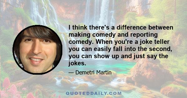 I think there's a difference between making comedy and reporting comedy. When you're a joke teller you can easily fall into the second, you can show up and just say the jokes.