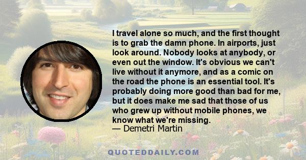 I travel alone so much, and the first thought is to grab the damn phone. In airports, just look around. Nobody looks at anybody, or even out the window. It's obvious we can't live without it anymore, and as a comic on