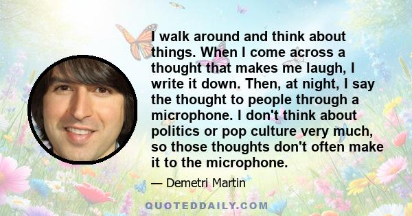 I walk around and think about things. When I come across a thought that makes me laugh, I write it down. Then, at night, I say the thought to people through a microphone. I don't think about politics or pop culture very 