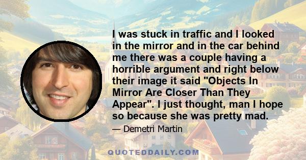 I was stuck in traffic and I looked in the mirror and in the car behind me there was a couple having a horrible argument and right below their image it said Objects In Mirror Are Closer Than They Appear. I just thought, 